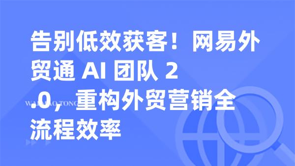 告别低效获客！网易外贸通 AI 团队 2.0，重构外贸营销全流程效率