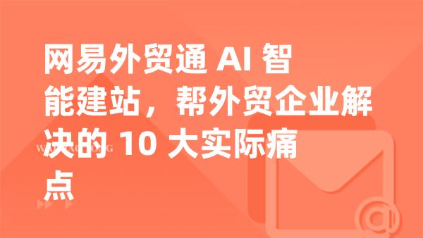 网易外贸通 AI 智能建站，帮外贸企业解决的 10 大实际痛点