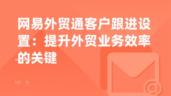 网易外贸通客户跟进设置：提升外贸业务效率的关键
